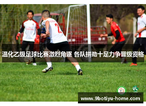 温化乙级足球比赛激烈角逐 各队拼劲十足力争晋级资格